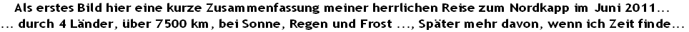 Als erstes Bild hier eine kurze Zusammenfassung meiner herrlichen Reise zum Nordkapp im Juni 2011...
... durch 4 Länder, über 7500 km, bei Sonne, Regen und Frost ..., Später mehr davon, wenn ich Zeit finde...